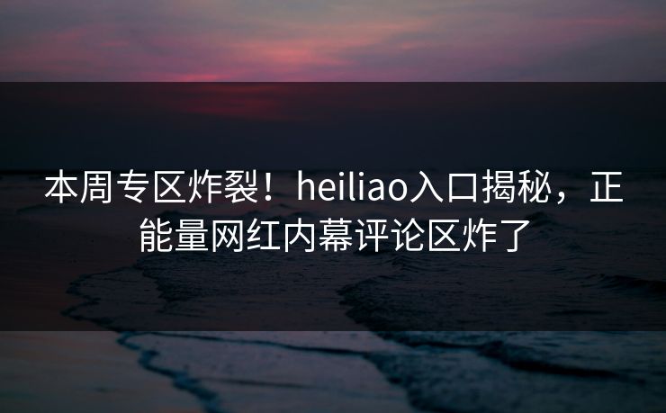 本周专区炸裂！heiliao入口揭秘，正能量网红内幕评论区炸了