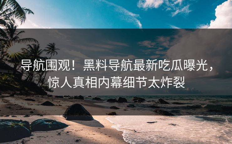 导航围观！黑料导航最新吃瓜曝光，惊人真相内幕细节太炸裂