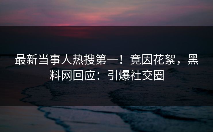 最新当事人热搜第一！竟因花絮，黑料网回应：引爆社交圈