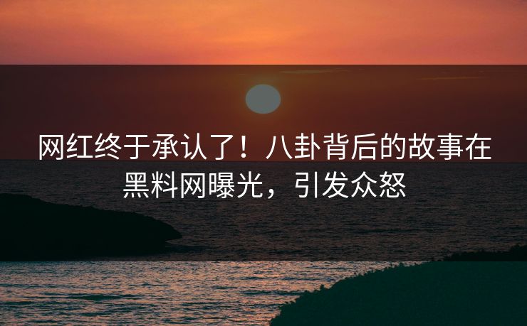 网红终于承认了！八卦背后的故事在黑料网曝光，引发众怒