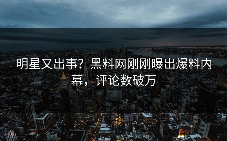 明星又出事？黑料网刚刚曝出爆料内幕，评论数破万