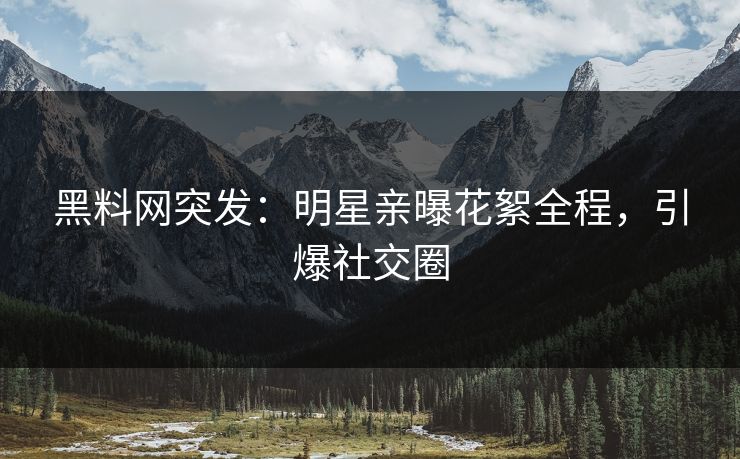 黑料网突发：明星亲曝花絮全程，引爆社交圈