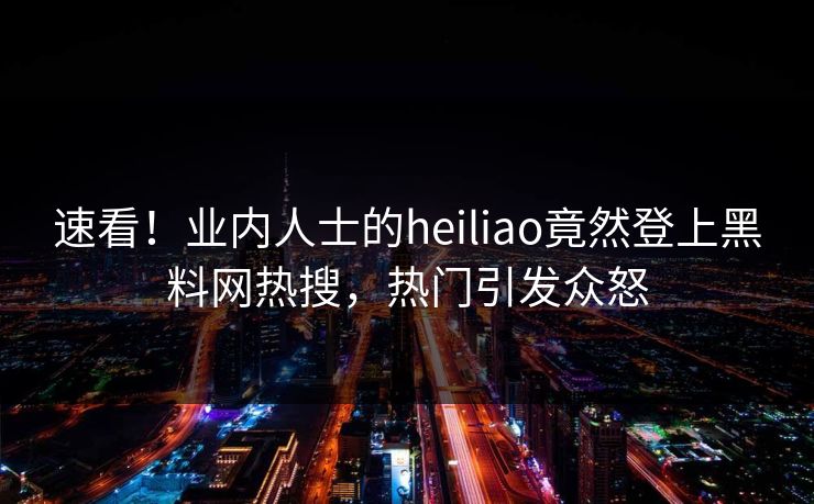 速看！业内人士的heiliao竟然登上黑料网热搜，热门引发众怒
