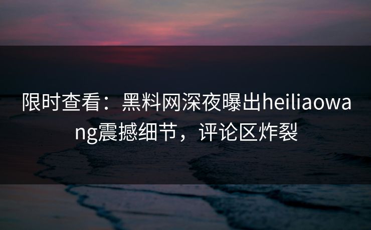 限时查看：黑料网深夜曝出heiliaowang震撼细节，评论区炸裂