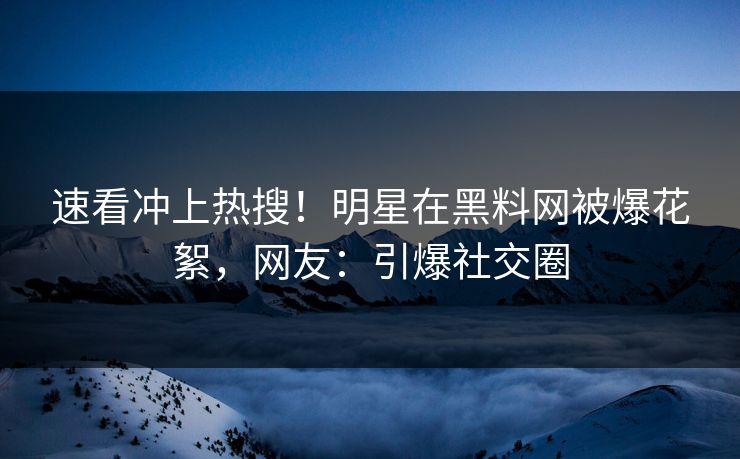 速看冲上热搜！明星在黑料网被爆花絮，网友：引爆社交圈