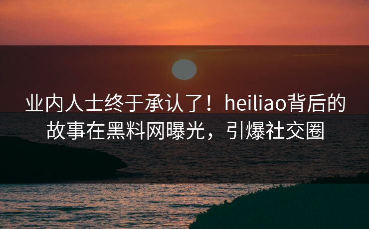 业内人士终于承认了！heiliao背后的故事在黑料网曝光，引爆社交圈