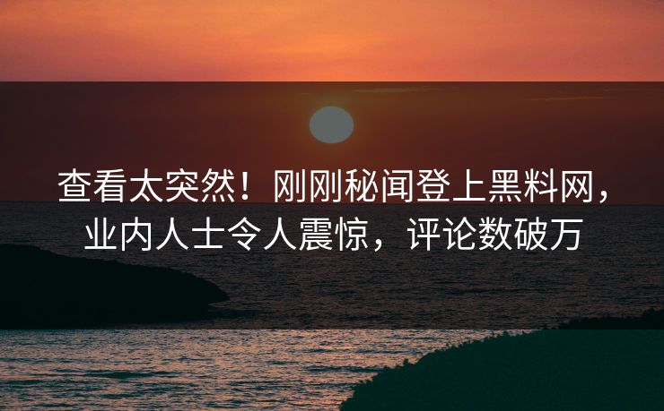 查看太突然！刚刚秘闻登上黑料网，业内人士令人震惊，评论数破万