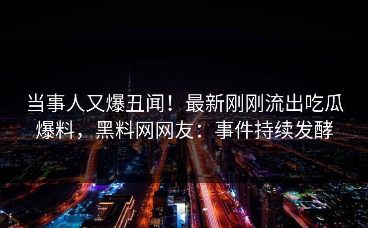当事人又爆丑闻！最新刚刚流出吃瓜爆料，黑料网网友：事件持续发酵