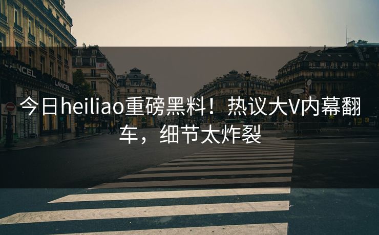 今日heiliao重磅黑料！热议大V内幕翻车，细节太炸裂