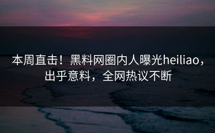 本周直击！黑料网圈内人曝光heiliao，出乎意料，全网热议不断
