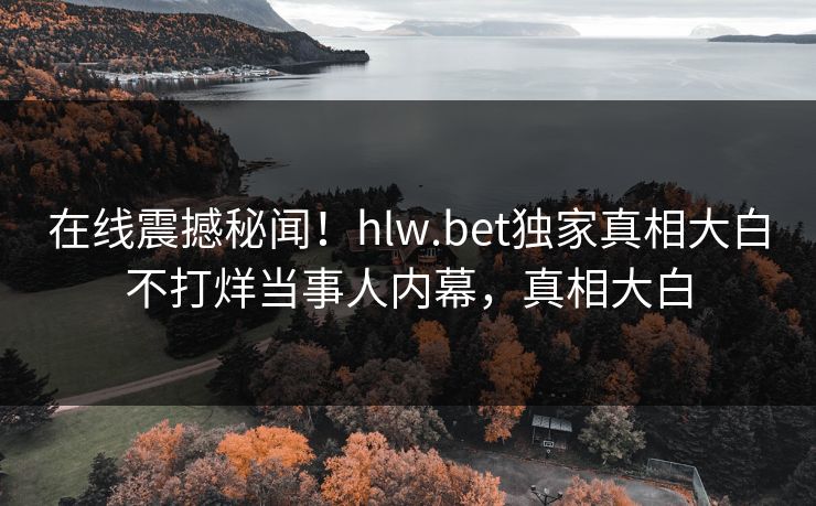 在线震撼秘闻！hlw.bet独家真相大白不打烊当事人内幕，真相大白