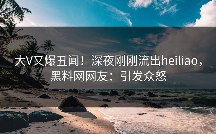 大V又爆丑闻！深夜刚刚流出heiliao，黑料网网友：引发众怒