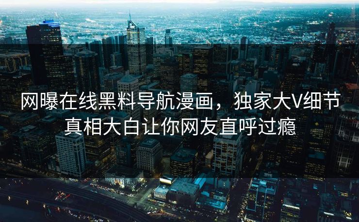 网曝在线黑料导航漫画，独家大V细节真相大白让你网友直呼过瘾