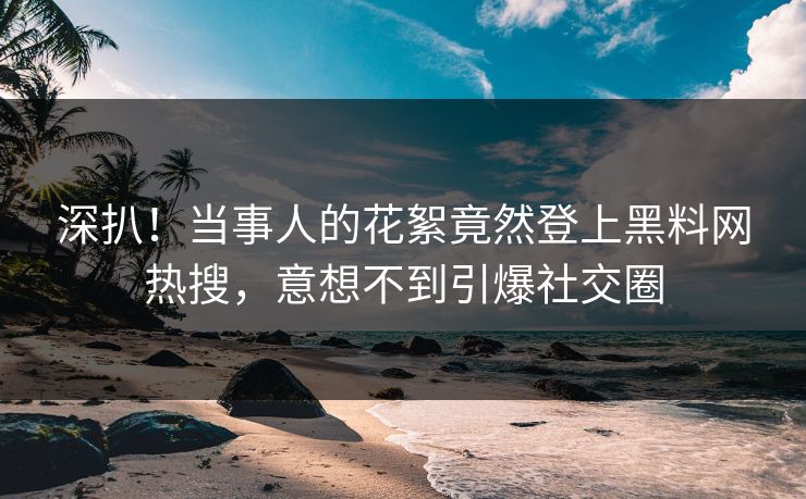 深扒！当事人的花絮竟然登上黑料网热搜，意想不到引爆社交圈