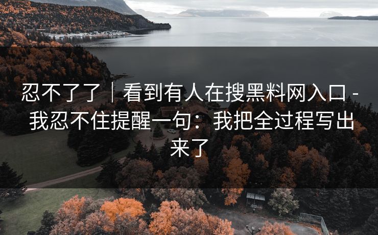 忍不了了｜看到有人在搜黑料网入口 - 我忍不住提醒一句：我把全过程写出来了