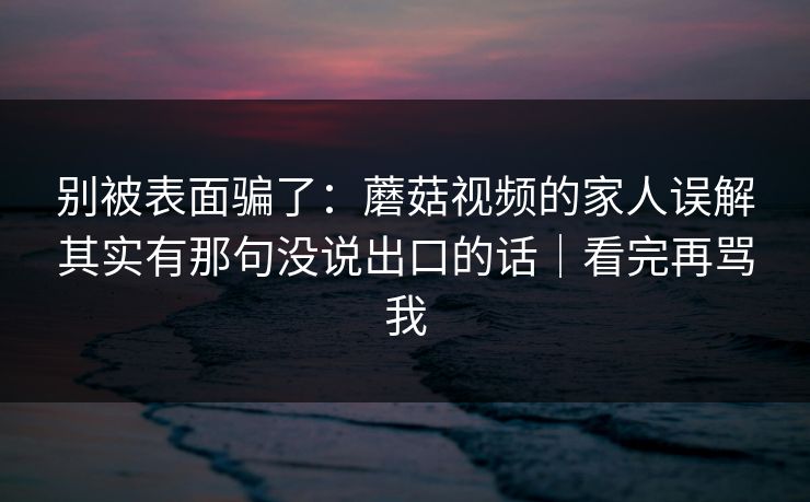 别被表面骗了：蘑菇视频的家人误解其实有那句没说出口的话｜看完再骂我