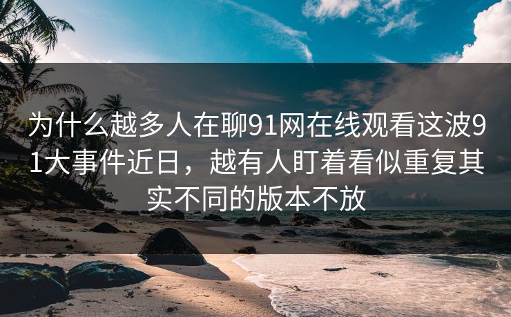 为什么越多人在聊91网在线观看这波91大事件近日，越有人盯着看似重复其实不同的版本不放